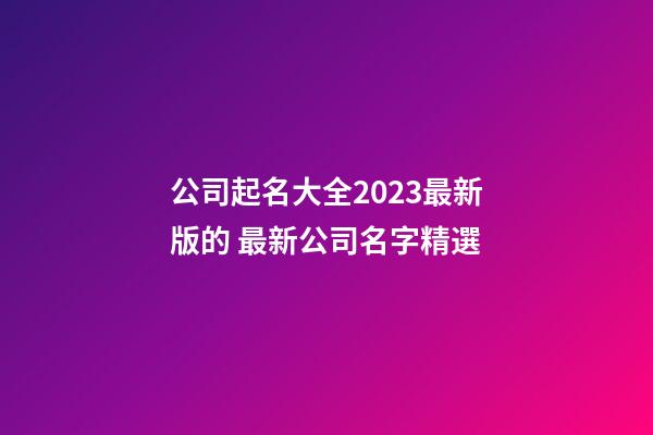 公司起名大全2023最新版的 最新公司名字精選-第1張-公司起名-玄機派